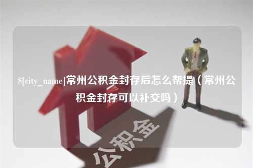 巴音郭楞蒙古常州公积金封存后怎么帮提（常州公积金封存可以补交吗）